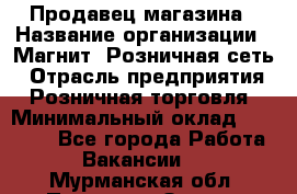 Продавец магазина › Название организации ­ Магнит, Розничная сеть › Отрасль предприятия ­ Розничная торговля › Минимальный оклад ­ 12 000 - Все города Работа » Вакансии   . Мурманская обл.,Полярные Зори г.